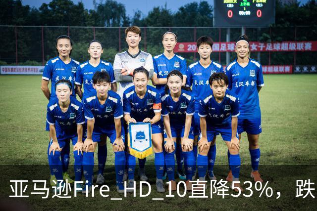 亚马逊Fire HD 10直降53%，跌到72.99美元历史低价